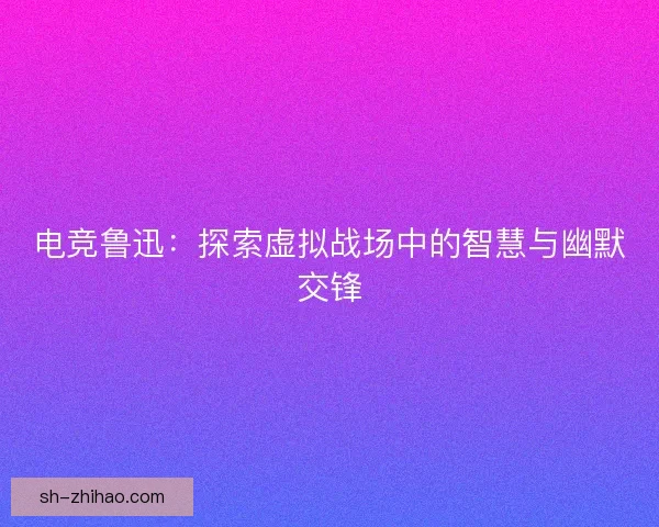 电竞鲁迅：探索虚拟战场中的智慧与幽默交锋