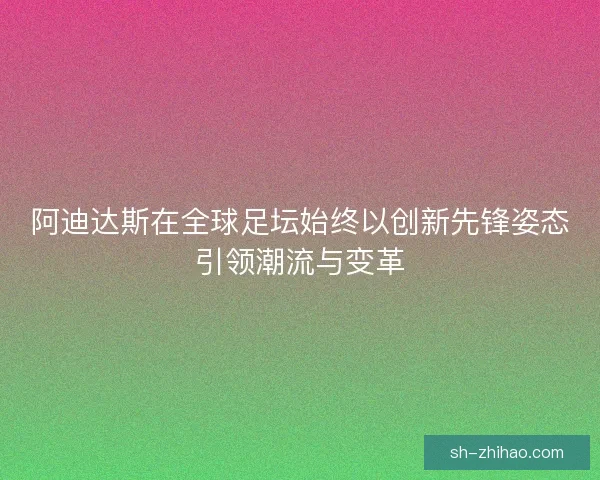 阿迪达斯在全球足坛始终以创新先锋姿态引领潮流与变革