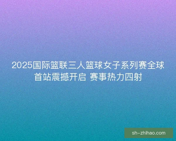 2025国际篮联三人篮球女子系列赛全球首站震撼开启 赛事热力四射