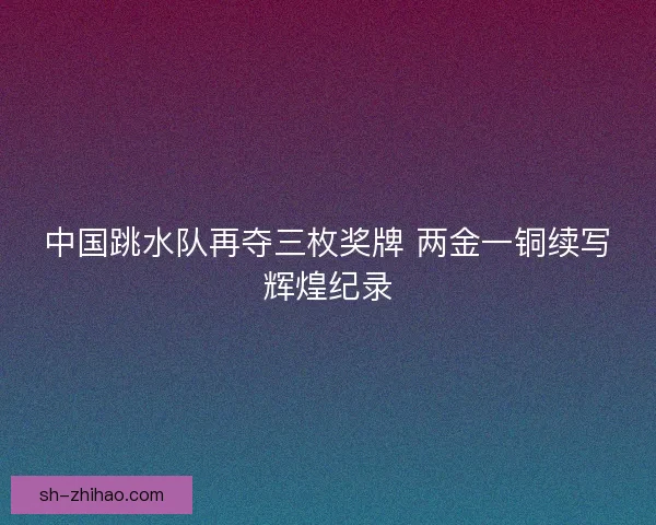 中国跳水队再夺三枚奖牌 两金一铜续写辉煌纪录