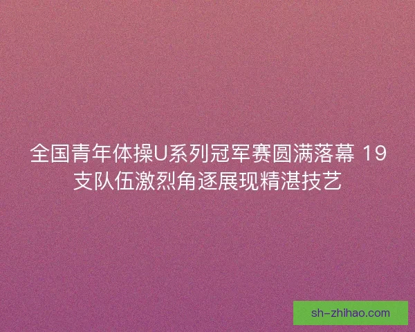 全国青年体操U系列冠军赛圆满落幕 19支队伍激烈角逐展现精湛技艺