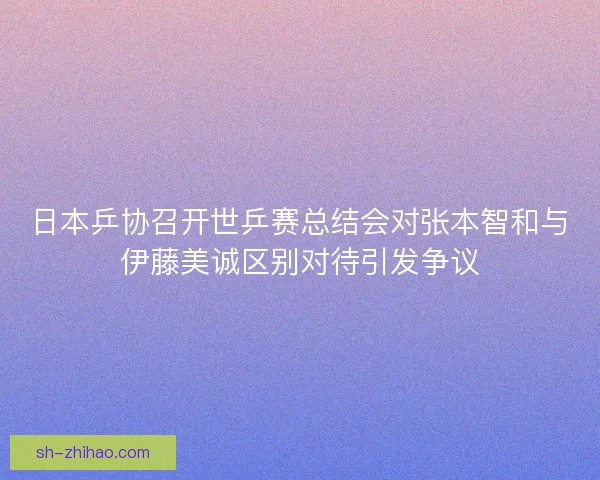 日本乒协召开世乒赛总结会对张本智和与伊藤美诚区别对待引发争议