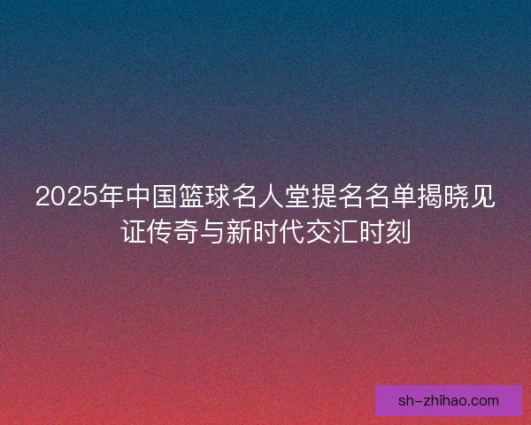 2025年中国篮球名人堂提名名单揭晓见证传奇与新时代交汇时刻