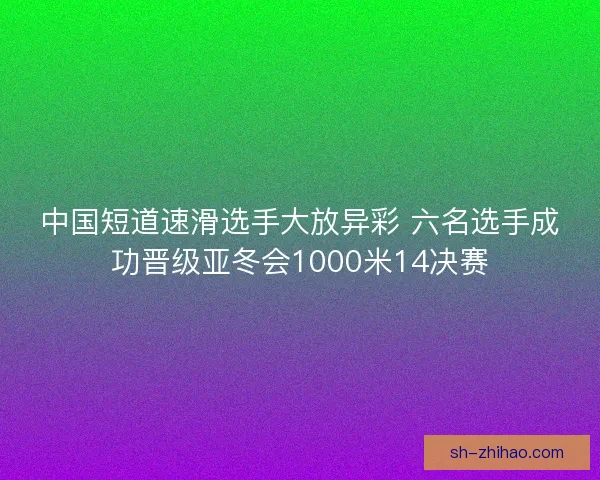 中国短道速滑选手大放异彩 六名选手成功晋级亚冬会1000米14决赛 中国短道速滑选手大放异彩 六名选手成功晋级亚冬会1000米14决赛