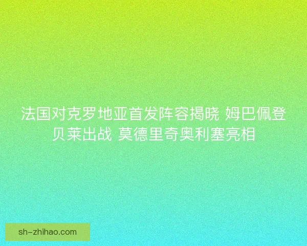 法国对克罗地亚首发阵容揭晓 姆巴佩登贝莱出战 莫德里奇奥利塞亮相
