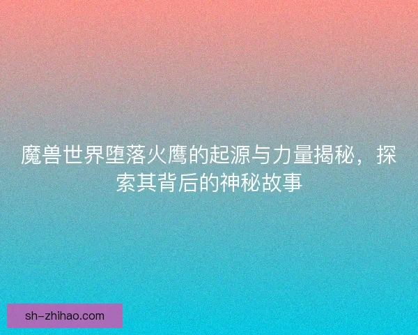 魔兽世界堕落火鹰的起源与力量揭秘，探索其背后的神秘故事