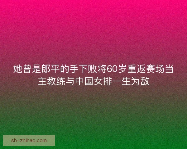 她曾是郎平的手下败将60岁重返赛场当主教练与中国女排一生为敌 她曾是郎平的手下败将60岁重返赛场当主教练与中国女排一生为敌