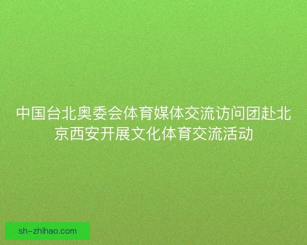 中国台北奥委会体育媒体交流访问团赴北京西安开展文化体育交流活动