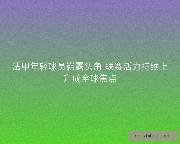 法甲年轻球员崭露头角 联赛活力持续上升成全球焦点 法甲年轻球员崭露头角 联赛活力持续上升成全球焦点