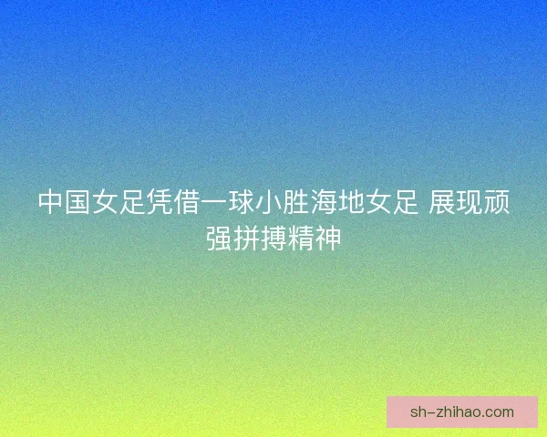 中国女足凭借一球小胜海地女足 展现顽强拼搏精神 中国女足凭借一球小胜海地女足 展现顽强拼搏精神