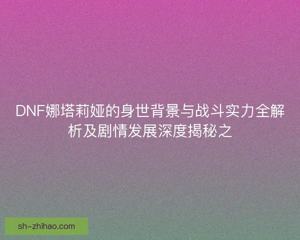 DNF娜塔莉娅的身世背景与战斗实力全解析及剧情发展深度揭秘之