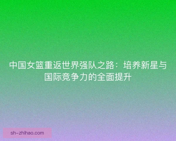 中国女篮重返世界强队之路:培养新星与国际竞争力的全面提升 中国女篮重返世界强队之路:培养新星与国际竞争力的全面提升