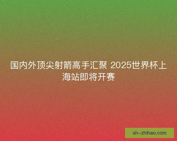 国内外顶尖射箭高手汇聚 2025世界杯上海站即将开赛 国内外顶尖射箭高手汇聚 2025世界杯上海站即将开赛