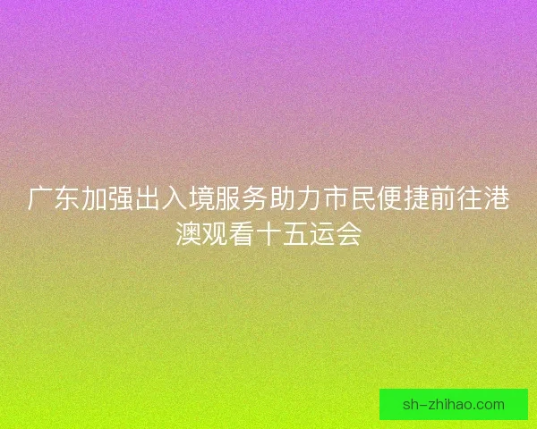广东加强出入境服务助力市民便捷前往港澳观看十五运会